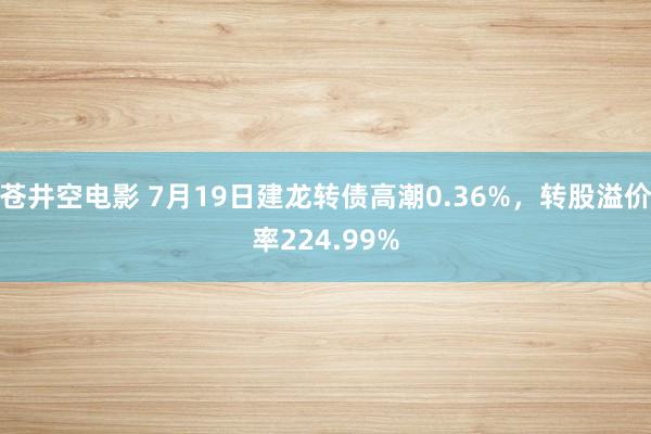 苍井空电影 7月19日建龙转债高潮0.36%，转股溢价率224.99%