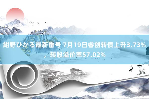 紺野ひかる最新番号 7月19日睿创转债上升3.73%，转股溢价率57.02%