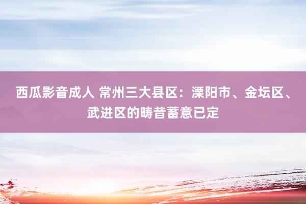 西瓜影音成人 常州三大县区：溧阳市、金坛区、武进区的畴昔蓄意已定