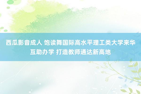 西瓜影音成人 饱读舞国际高水平理工类大学来华互助办学 打造教师通达新高地