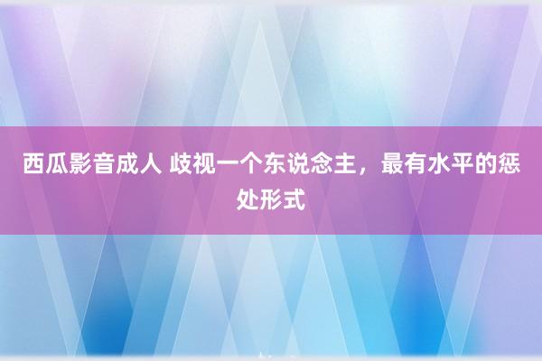 西瓜影音成人 歧视一个东说念主，最有水平的惩处形式