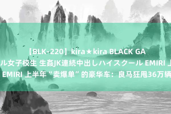 【BLK-220】kira★kira BLACK GAL 留年5年目のお姉黒ギャル女子校生 生姦JK連続中出しハイスクール EMIRI 上半年“卖爆单”的豪华车：良马狂甩36万辆，理思挤进前三