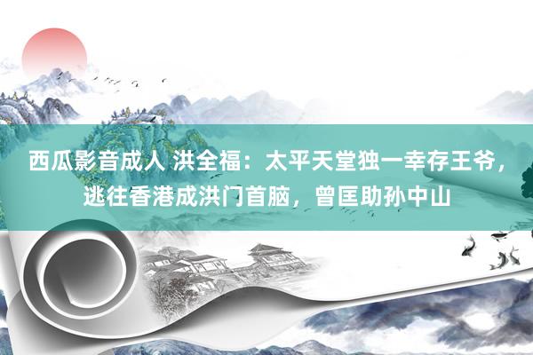 西瓜影音成人 洪全福：太平天堂独一幸存王爷，逃往香港成洪门首脑，曾匡助孙中山