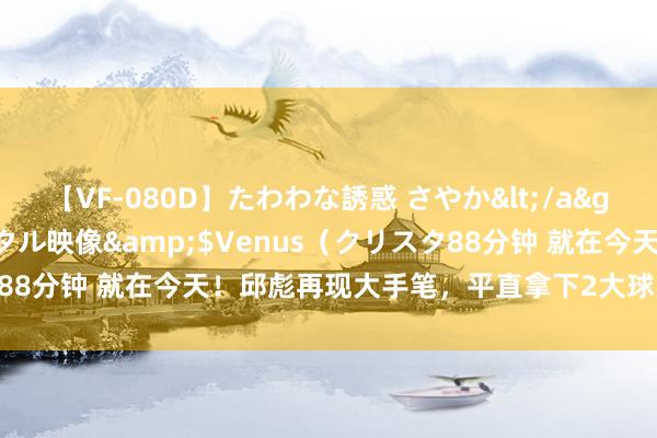 【VF-080D】たわわな誘惑 さやか</a>2005-08-27クリスタル映像&$Venus（クリスタ88分钟 就在今天！邱彪再现大手笔，平直拿下2大球星，下手快准狠