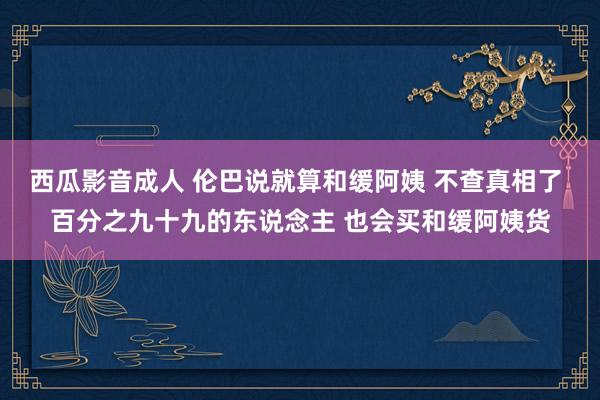 西瓜影音成人 伦巴说就算和缓阿姨 不查真相了 百分之九十九的东说念主 也会买和缓阿姨货