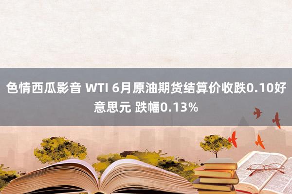 色情西瓜影音 WTI 6月原油期货结算价收跌0.10好意思元 跌幅0.13%