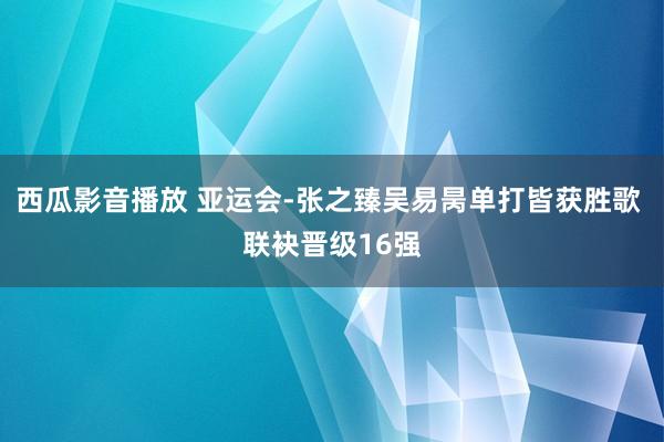 西瓜影音播放 亚运会-张之臻吴易昺单打皆获胜歌 联袂晋级16强