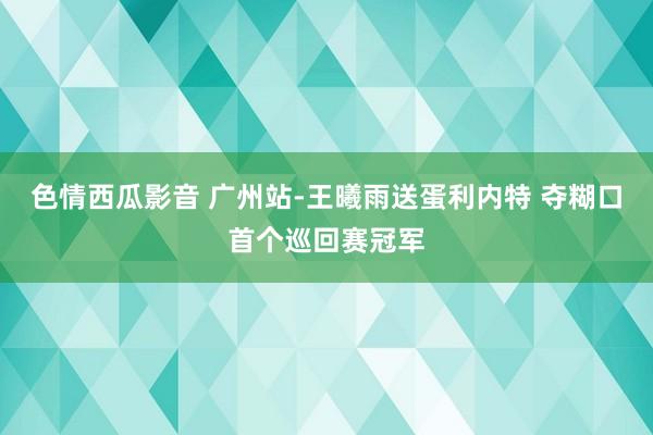 色情西瓜影音 广州站-王曦雨送蛋利内特 夺糊口首个巡回赛冠军