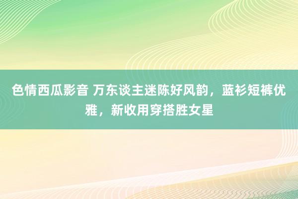 色情西瓜影音 万东谈主迷陈好风韵，蓝衫短裤优雅，新收用穿搭胜女星