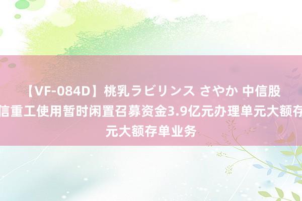 【VF-084D】桃乳ラビリンス さやか 中信股份：中信重工使用暂时闲置召募资金3.9亿元办理单元大额存单业务