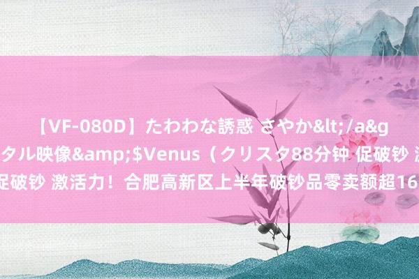 【VF-080D】たわわな誘惑 さやか</a>2005-08-27クリスタル映像&$Venus（クリスタ88分钟 促破钞 激活力！合肥高新区上半年破钞品零卖额超162亿元_大皖新闻 | 安徽网