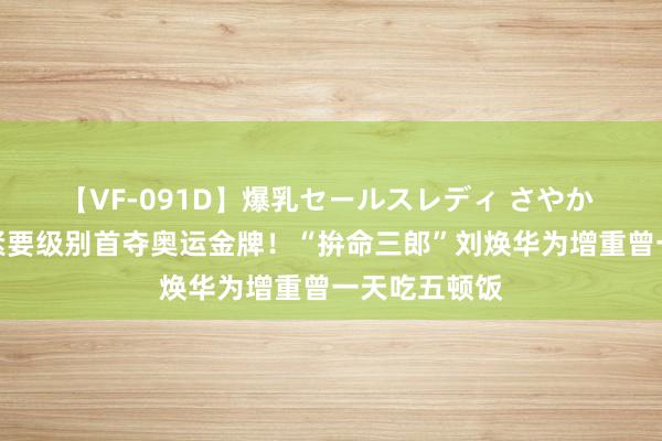 【VF-091D】爆乳セールスレディ さやか 中国男人举紧要级别首夺奥运金牌！“拚命三郎”刘焕华为增重曾一天吃五顿饭