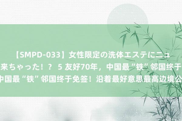 【SMPD-033】女性限定の洗体エステにニューハーフのお客さんが来ちゃった！？ 5 友好70年，中国最“铁”邻国终于免签！沿着最好意思最高边境公路直达