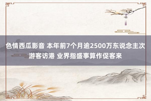 色情西瓜影音 本年前7个月逾2500万东说念主次游客访港 业界指盛事算作促客来