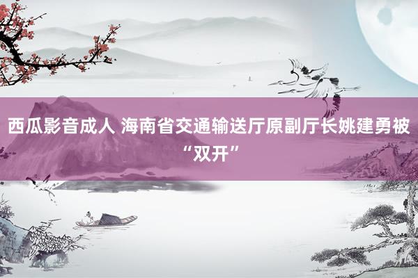 西瓜影音成人 海南省交通输送厅原副厅长姚建勇被“双开”