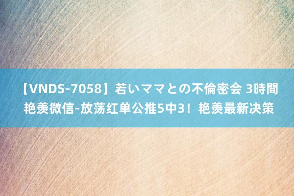 【VNDS-7058】若いママとの不倫密会 3時間 艳羡微信-放荡红单公推5中3！艳羡最新决策