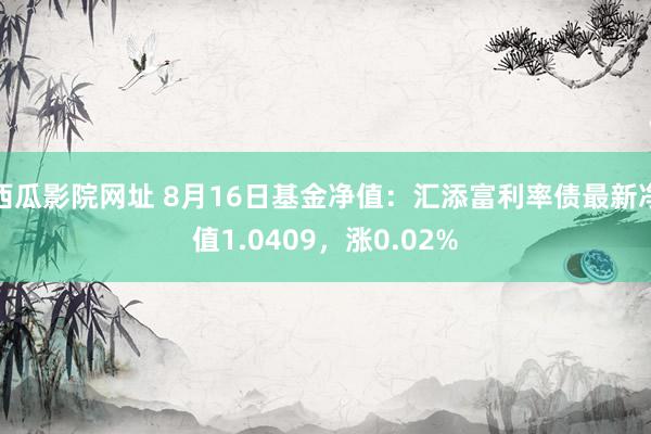 西瓜影院网址 8月16日基金净值：汇添富利率债最新净值1.0409，涨0.02%