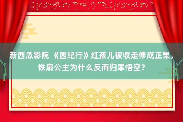 新西瓜影院 《西纪行》红孩儿被收走修成正果，铁扇公主为什么反而归罪悟空？