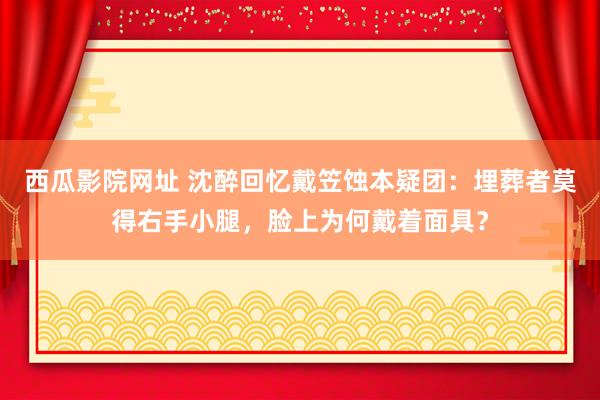 西瓜影院网址 沈醉回忆戴笠蚀本疑团：埋葬者莫得右手小腿，脸上为何戴着面具？