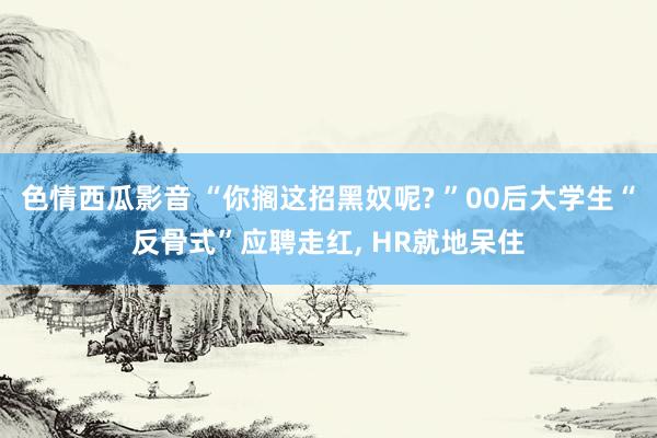 色情西瓜影音 “你搁这招黑奴呢? ”00后大学生“反骨式”应聘走红， HR就地呆住