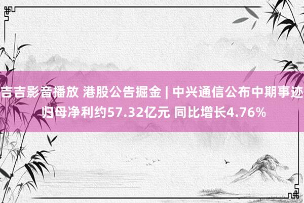 吉吉影音播放 港股公告掘金 | 中兴通信公布中期事迹 归母净利约57.32亿元 同比增长4.76%