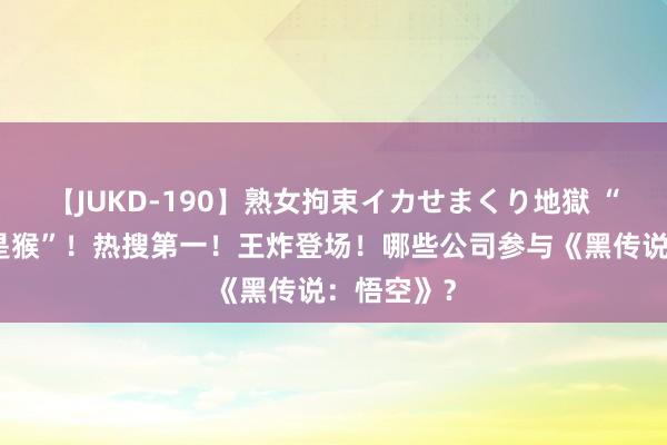 【JUKD-190】熟女拘束イカせまくり地獄 “闭上眼全是猴”！热搜第一！王炸登场！哪些公司参与《黑传说：悟空》？