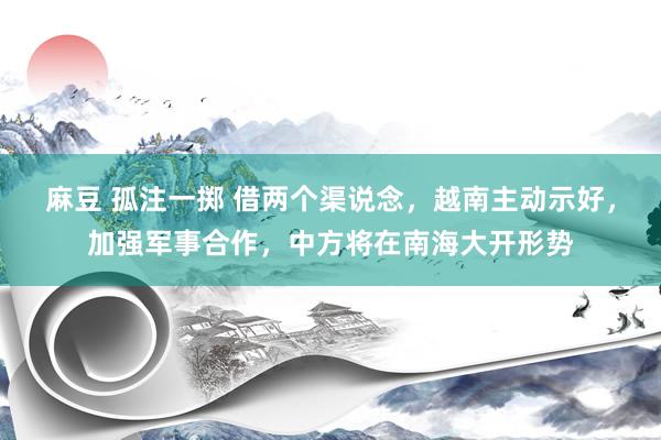 麻豆 孤注一掷 借两个渠说念，越南主动示好，加强军事合作，中方将在南海大开形势