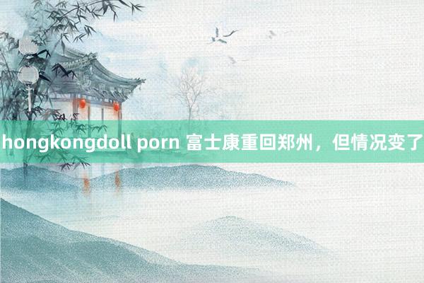 hongkongdoll porn 富士康重回郑州，但情况变了