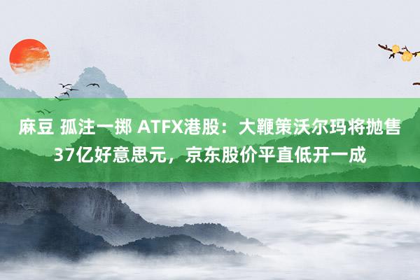 麻豆 孤注一掷 ATFX港股：大鞭策沃尔玛将抛售37亿好意思元，京东股价平直低开一成