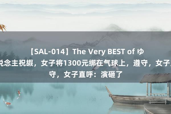 【SAL-014】The Very BEST of ゆか 为给老东说念主祝嘏，女子将1300元绑在气球上，遵守，女子直呼：演砸了