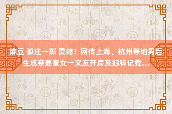 麻豆 孤注一掷 畏缩！网传上海、杭州等地男后生成亲要查女一又友开房及妇科记载…