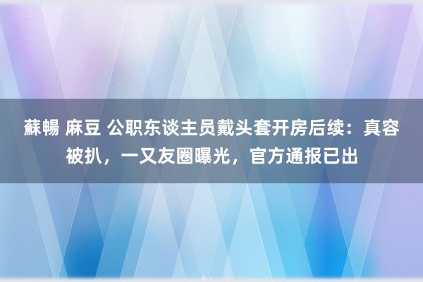 蘇暢 麻豆 公职东谈主员戴头套开房后续：真容被扒，一又友圈曝光，官方通报已出