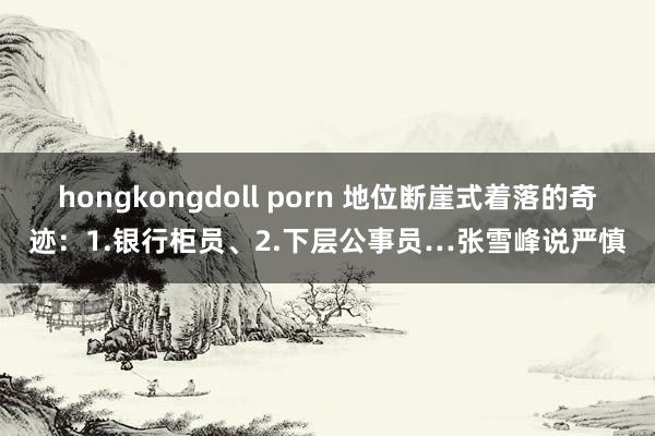 hongkongdoll porn 地位断崖式着落的奇迹：1.银行柜员、2.下层公事员…张雪峰说严慎