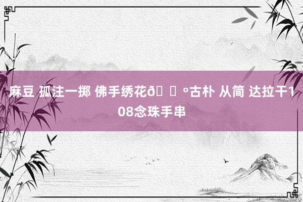 麻豆 孤注一掷 佛手绣花?古朴 从简 达拉干108念珠手串