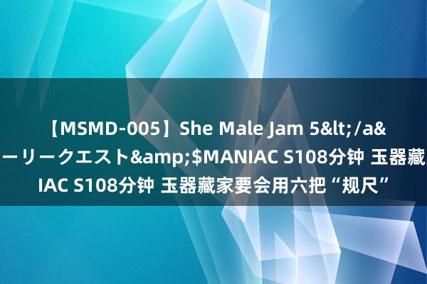 【MSMD-005】She Male Jam 5</a>2008-08-04グローリークエスト&$MANIAC S108分钟 玉器藏家要会用六把“规尺”