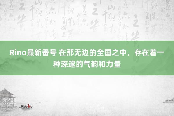 Rino最新番号 在那无边的全国之中，存在着一种深邃的气韵和力量