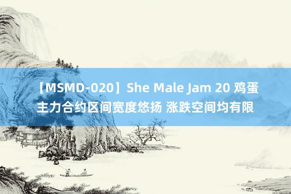 【MSMD-020】She Male Jam 20 鸡蛋主力合约区间宽度悠扬 涨跌空间均有限