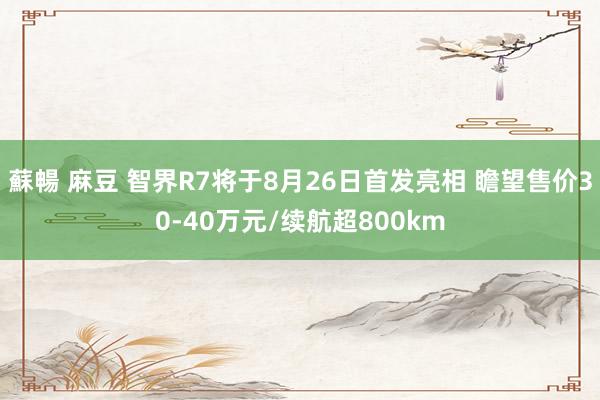 蘇暢 麻豆 智界R7将于8月26日首发亮相 瞻望售价30-40万元/续航超800km