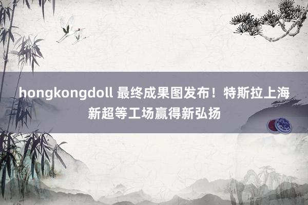 hongkongdoll 最终成果图发布！特斯拉上海新超等工场赢得新弘扬