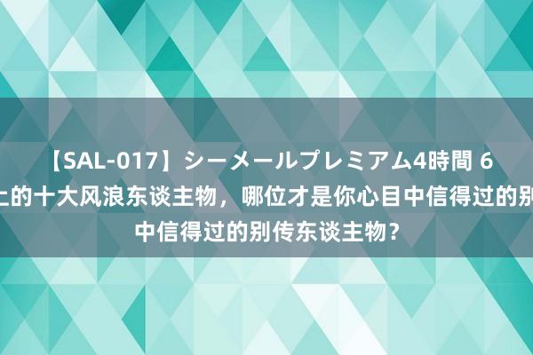 【SAL-017】シーメールプレミアム4時間 6 黑龙江历史上的十大风浪东谈主物，哪位才是你心目中信得过的别传东谈主物？