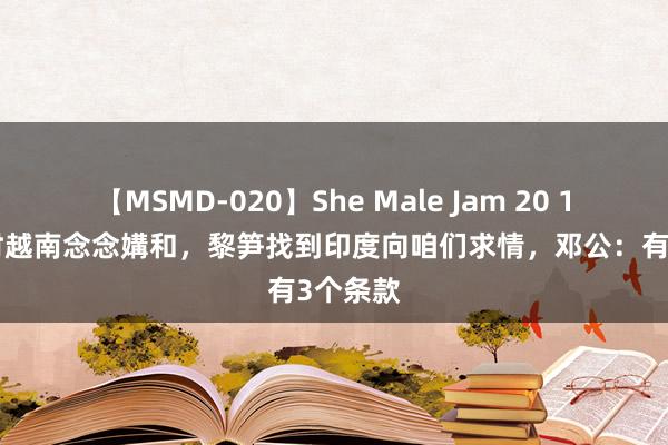 【MSMD-020】She Male Jam 20 1985年时越南念念媾和，黎笋找到印度向咱们求情，邓公：有3个条款