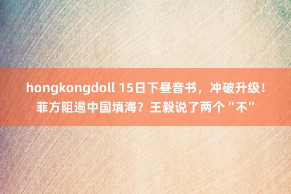 hongkongdoll 15日下昼音书，冲破升级！菲方阻遏中国填海？王毅说了两个“不”