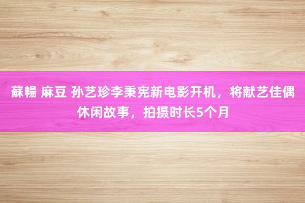 蘇暢 麻豆 孙艺珍李秉宪新电影开机，将献艺佳偶休闲故事，拍摄时长5个月