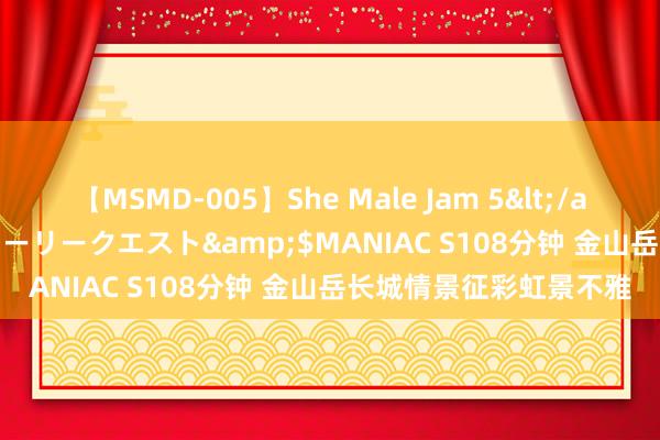 【MSMD-005】She Male Jam 5</a>2008-08-04グローリークエスト&$MANIAC S108分钟 金山岳长城情景征彩虹景不雅