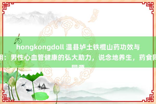 hongkongdoll 温县垆土铁棍山药功效与作用：男性心血管健康的弘大助力，说念地养生，药食同源