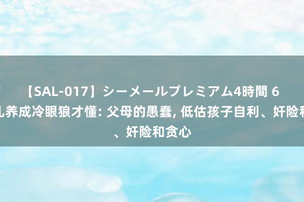 【SAL-017】シーメールプレミアム4時間 6 把女儿养成冷眼狼才懂: 父母的愚蠢， 低估孩子自利、奸险和贪心