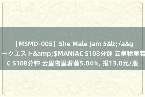 【MSMD-005】She Male Jam 5</a>2008-08-04グローリークエスト&$MANIAC S108分钟 云里物里着落5.04%， 报13.0元/股