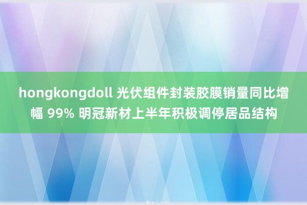 hongkongdoll 光伏组件封装胶膜销量同比增幅 99% 明冠新材上半年积极调停居品结构