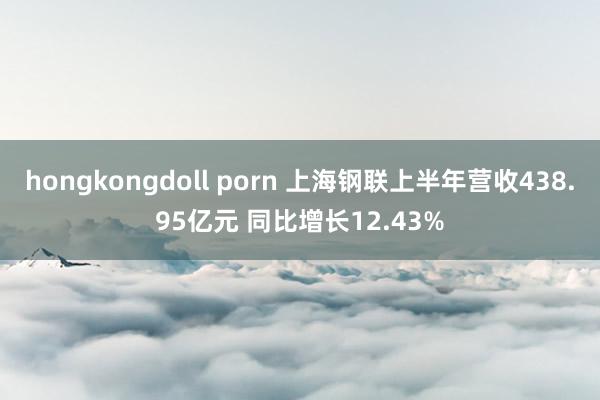 hongkongdoll porn 上海钢联上半年营收438.95亿元 同比增长12.43%