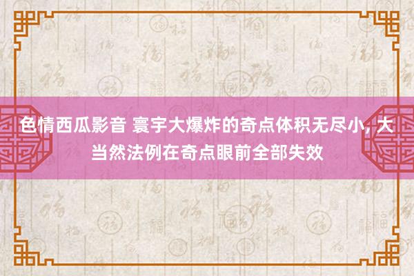 色情西瓜影音 寰宇大爆炸的奇点体积无尽小， 大当然法例在奇点眼前全部失效